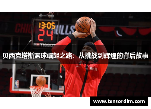 贝西克塔斯篮球崛起之路：从挑战到辉煌的背后故事